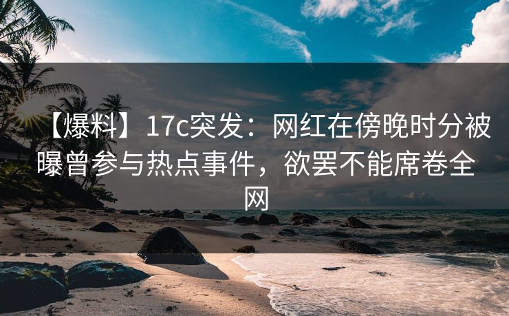 【爆料】17c突发：网红在傍晚时分被曝曾参与热点事件，欲罢不能席卷全网