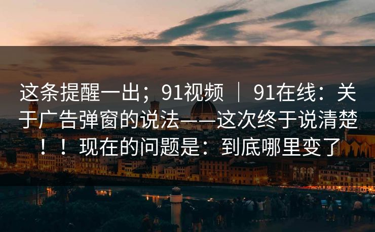 这条提醒一出;91视频 | 91在线:关于广告弹窗的说法——这次终于说清楚!!现在的问题是:到底哪里变了 这条提醒一出;91视频 | 91在线:关于广告弹窗的说法——这次终于说清楚!!现在的问题是:到底哪里变了
