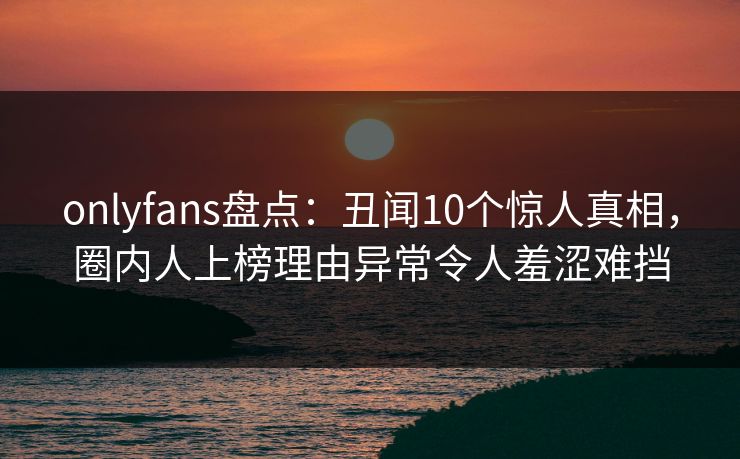 onlyfans盘点：丑闻10个惊人真相，圈内人上榜理由异常令人羞涩难挡