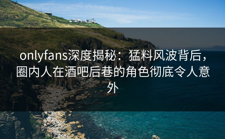 onlyfans深度揭秘：猛料风波背后，圈内人在酒吧后巷的角色彻底令人意外