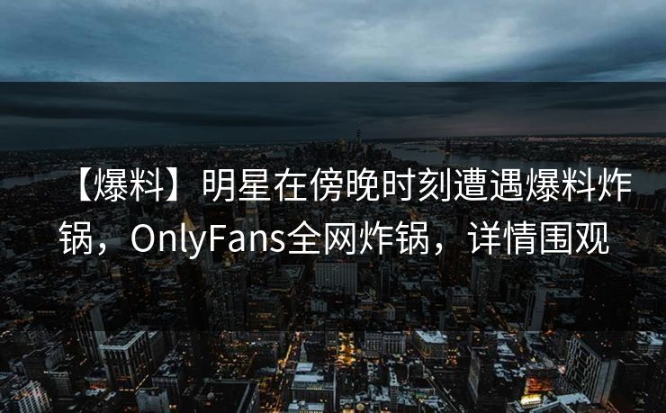 【爆料】明星在傍晚时刻遭遇爆料炸锅，OnlyFans全网炸锅，详情围观