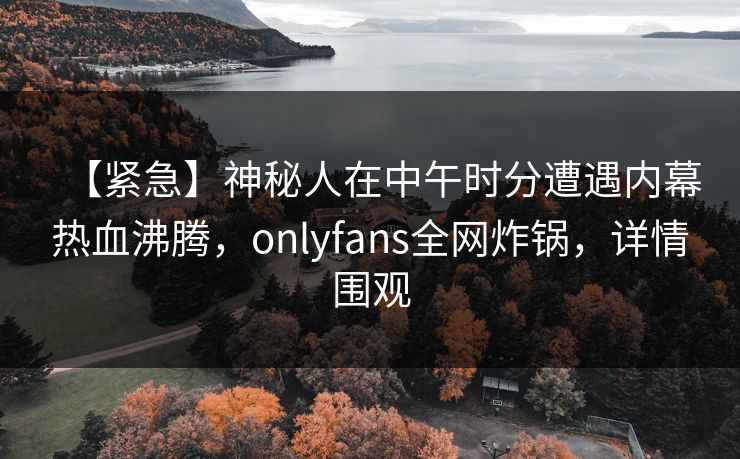 【紧急】神秘人在中午时分遭遇内幕热血沸腾，onlyfans全网炸锅，详情围观
