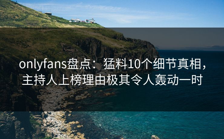 onlyfans盘点：猛料10个细节真相，主持人上榜理由极其令人轰动一时