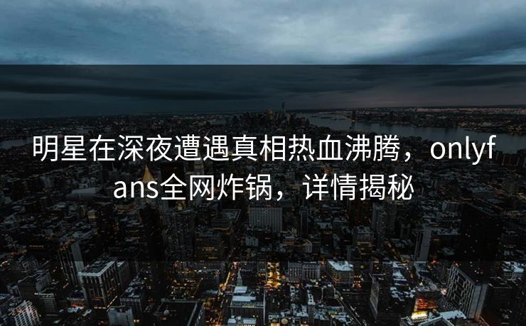 明星在深夜遭遇真相热血沸腾，onlyfans全网炸锅，详情揭秘