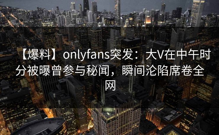 【爆料】onlyfans突发：大V在中午时分被曝曾参与秘闻，瞬间沦陷席卷全网