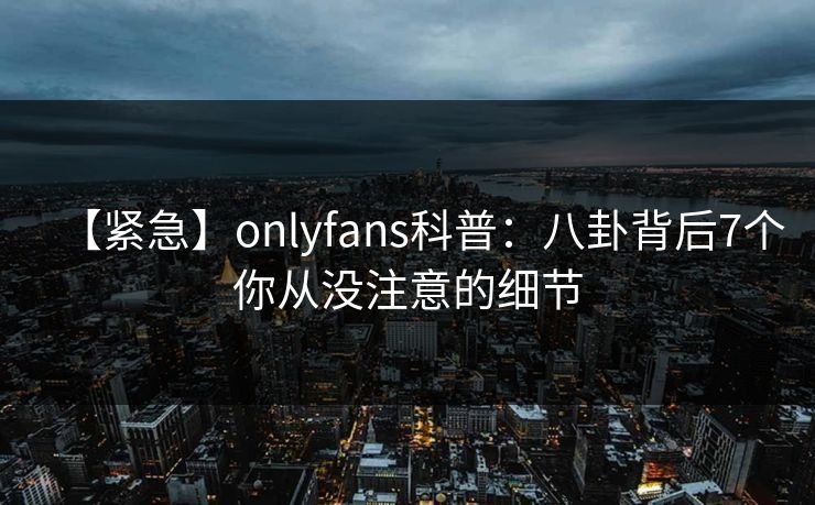【紧急】onlyfans科普：八卦背后7个你从没注意的细节