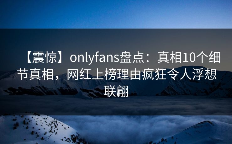 【震惊】onlyfans盘点：真相10个细节真相，网红上榜理由疯狂令人浮想联翩