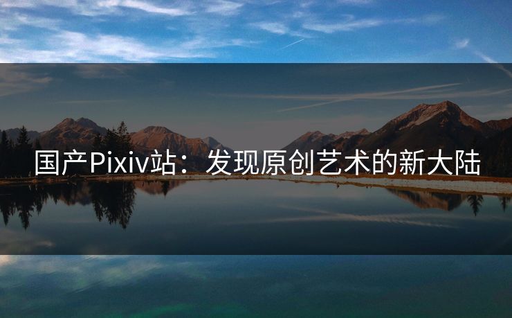 国产Pixiv站：发现原创艺术的新大陆