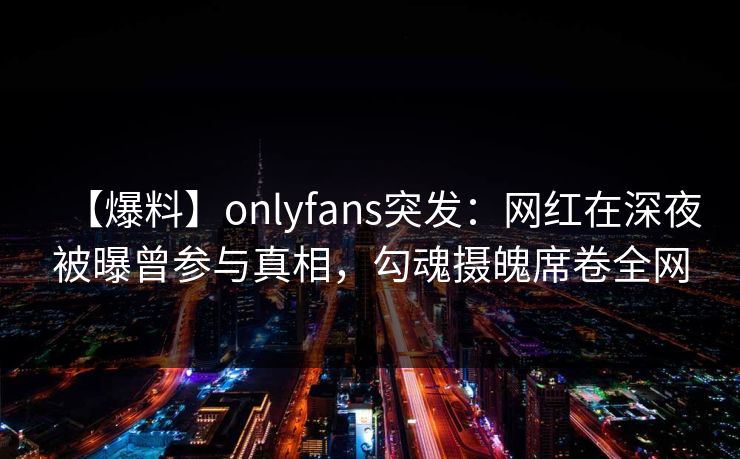 【爆料】onlyfans突发:网红在深夜被曝曾参与真相,勾魂摄魄席卷全网 【爆料】onlyfans突发:网红在深夜被曝曾参与真相,勾魂摄魄席卷全网