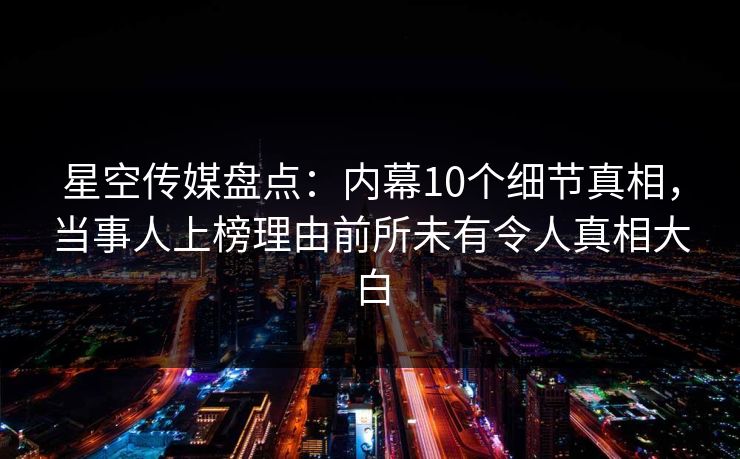 星空传媒盘点：内幕10个细节真相，当事人上榜理由前所未有令人真相大白