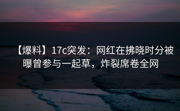 【爆料】17c突发：网红在拂晓时分被曝曾参与一起草，炸裂席卷全网